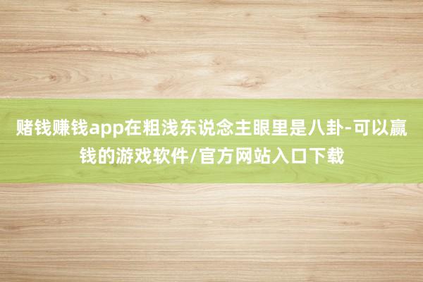 赌钱赚钱app在粗浅东说念主眼里是八卦-可以赢钱的游戏软件/官方网站入口下载