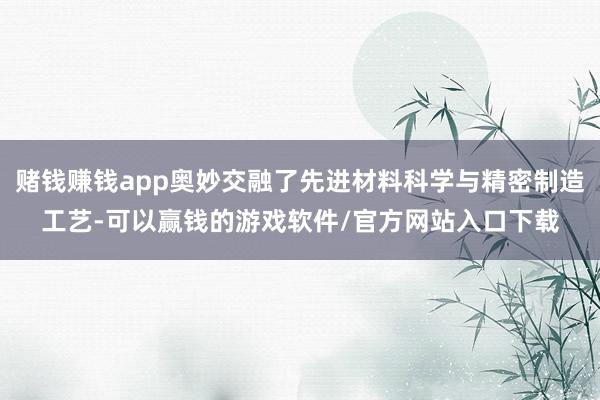 赌钱赚钱app奥妙交融了先进材料科学与精密制造工艺-可以赢钱的游戏软件/官方网站入口下载
