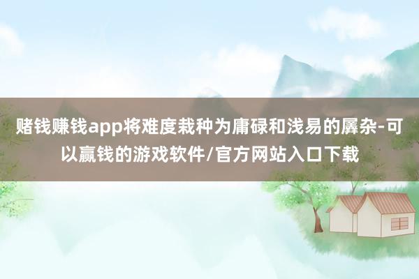 赌钱赚钱app将难度栽种为庸碌和浅易的羼杂-可以赢钱的游戏软件/官方网站入口下载