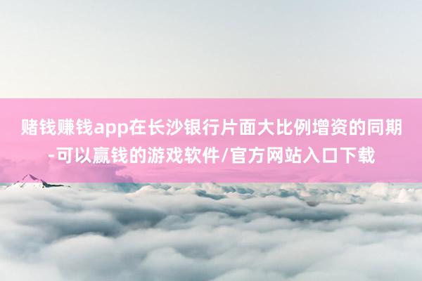 赌钱赚钱app　　在长沙银行片面大比例增资的同期-可以赢钱的游戏软件/官方网站入口下载