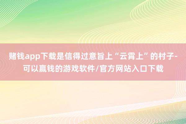 赌钱app下载是信得过意旨上“云霄上”的村子-可以赢钱的游戏软件/官方网站入口下载