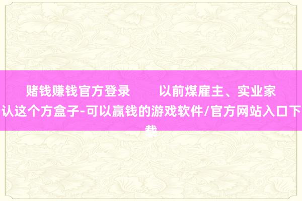 赌钱赚钱官方登录        以前煤雇主、实业家们认这个方盒子-可以赢钱的游戏软件/官方网站入口下载