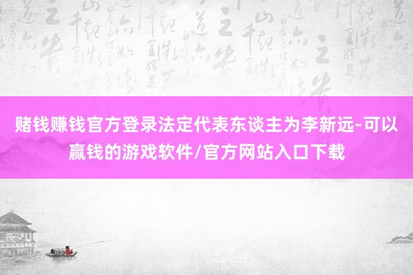赌钱赚钱官方登录法定代表东谈主为李新远-可以赢钱的游戏软件/官方网站入口下载