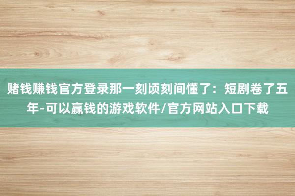 赌钱赚钱官方登录那一刻顷刻间懂了：短剧卷了五年-可以赢钱的游戏软件/官方网站入口下载