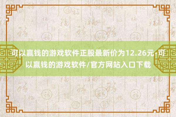 可以赢钱的游戏软件正股最新价为12.26元-可以赢钱的游戏软件/官方网站入口下载