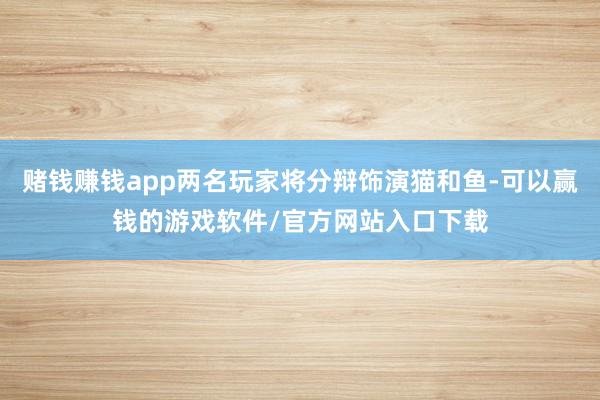 赌钱赚钱app两名玩家将分辩饰演猫和鱼-可以赢钱的游戏软件/官方网站入口下载