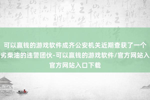 可以赢钱的游戏软件成齐公安机关近期查获了一个制售伪劣柴油的违警团伙-可以赢钱的游戏软件/官方网站入口下载