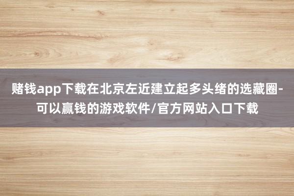 赌钱app下载在北京左近建立起多头绪的选藏圈-可以赢钱的游戏软件/官方网站入口下载