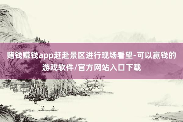 赌钱赚钱app赶赴景区进行现场看望-可以赢钱的游戏软件/官方网站入口下载