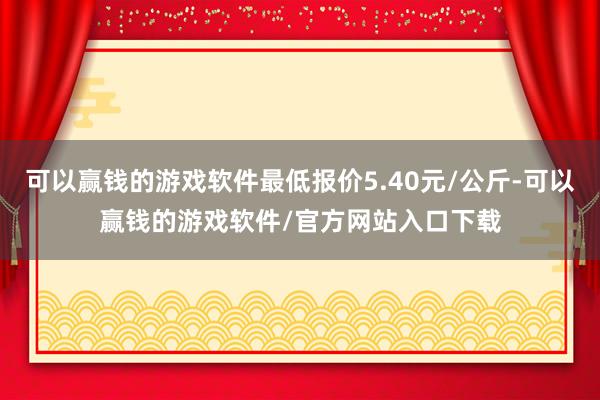 可以赢钱的游戏软件最低报价5.40元/公斤-可以赢钱的游戏软件/官方网站入口下载