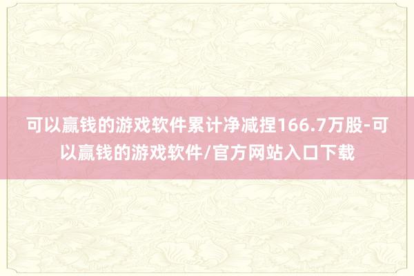 可以赢钱的游戏软件累计净减捏166.7万股-可以赢钱的游戏软件/官方网站入口下载
