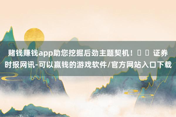 赌钱赚钱app助您挖掘后劲主题契机！		　　证券时报网讯-可以赢钱的游戏软件/官方网站入口下载