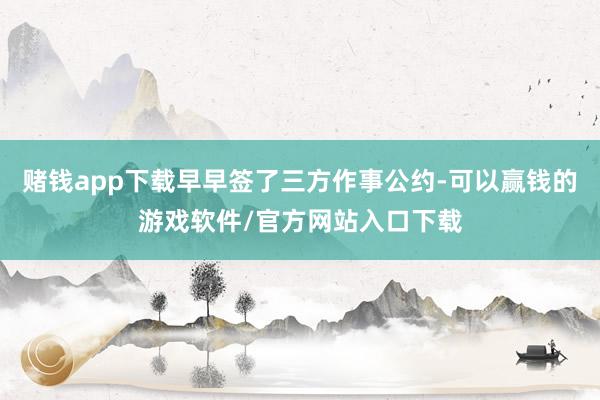 赌钱app下载早早签了三方作事公约-可以赢钱的游戏软件/官方网站入口下载