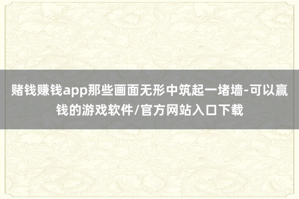 赌钱赚钱app那些画面无形中筑起一堵墙-可以赢钱的游戏软件/官方网站入口下载