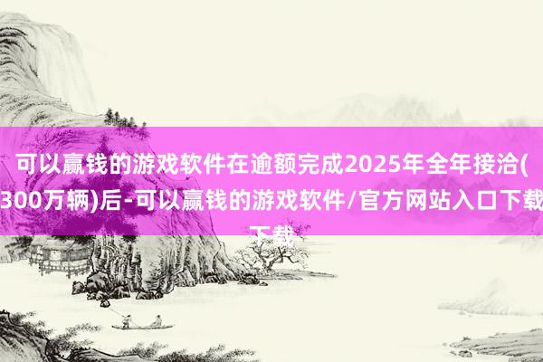 可以赢钱的游戏软件在逾额完成2025年全年接洽(300万辆)后-可以赢钱的游戏软件/官方网站入口下载