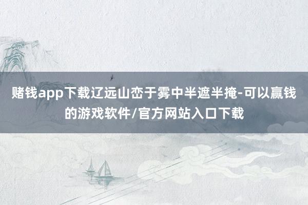 赌钱app下载辽远山峦于雾中半遮半掩-可以赢钱的游戏软件/官方网站入口下载