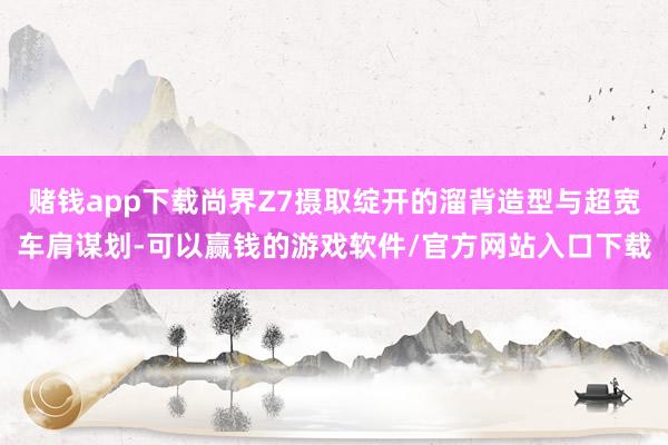 赌钱app下载尚界Z7摄取绽开的溜背造型与超宽车肩谋划-可以赢钱的游戏软件/官方网站入口下载