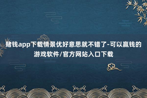 赌钱app下载情景优好意思就不错了-可以赢钱的游戏软件/官方网站入口下载