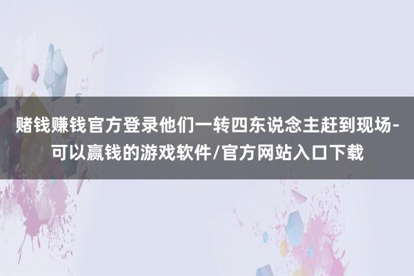 赌钱赚钱官方登录他们一转四东说念主赶到现场-可以赢钱的游戏软件/官方网站入口下载