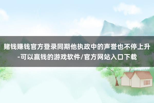 赌钱赚钱官方登录同期他执政中的声誉也不停上升-可以赢钱的游戏软件/官方网站入口下载