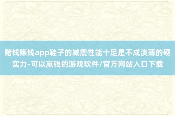 赌钱赚钱app鞋子的减震性能十足是不成淡薄的硬实力-可以赢钱的游戏软件/官方网站入口下载