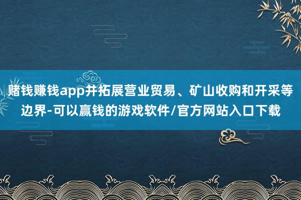 赌钱赚钱app并拓展营业贸易、矿山收购和开采等边界-可以赢钱的游戏软件/官方网站入口下载