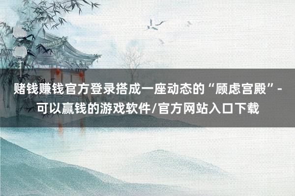 赌钱赚钱官方登录搭成一座动态的“顾虑宫殿”-可以赢钱的游戏软件/官方网站入口下载