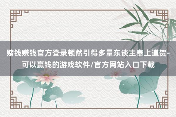 赌钱赚钱官方登录顿然引得多量东谈主奉上道贺-可以赢钱的游戏软件/官方网站入口下载