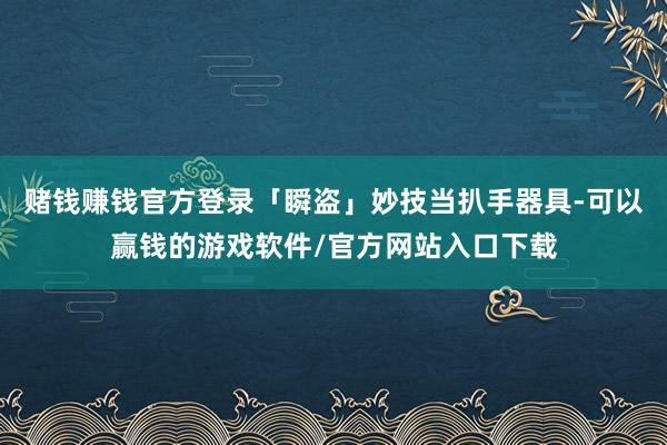 赌钱赚钱官方登录「瞬盗」妙技当扒手器具-可以赢钱的游戏软件/官方网站入口下载