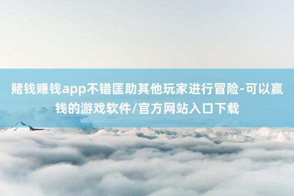 赌钱赚钱app不错匡助其他玩家进行冒险-可以赢钱的游戏软件/官方网站入口下载