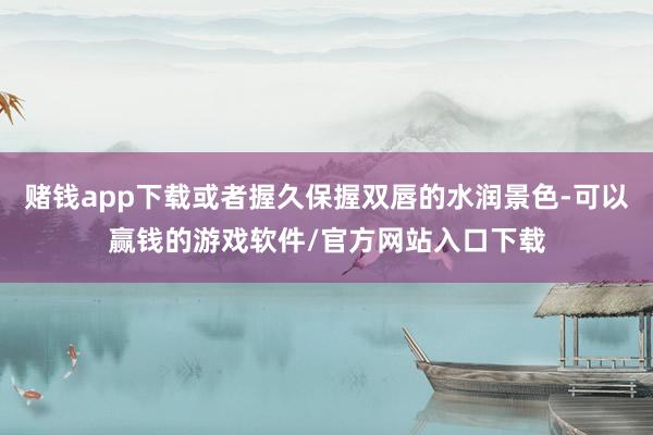 赌钱app下载或者握久保握双唇的水润景色-可以赢钱的游戏软件/官方网站入口下载