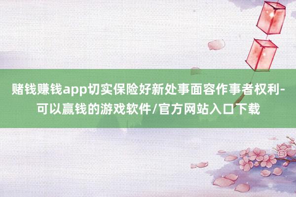 赌钱赚钱app切实保险好新处事面容作事者权利-可以赢钱的游戏软件/官方网站入口下载