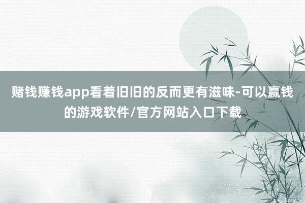 赌钱赚钱app看着旧旧的反而更有滋味-可以赢钱的游戏软件/官方网站入口下载
