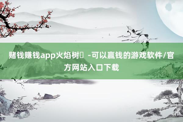 赌钱赚钱app火焰树‌-可以赢钱的游戏软件/官方网站入口下载