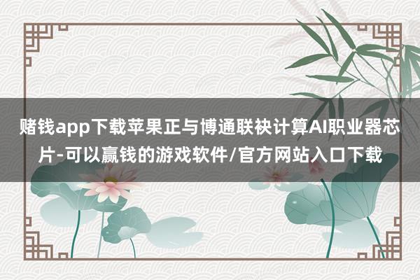 赌钱app下载苹果正与博通联袂计算AI职业器芯片-可以赢钱的游戏软件/官方网站入口下载