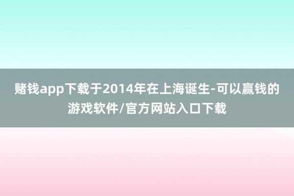 赌钱app下载于2014年在上海诞生-可以赢钱的游戏软件/官方网站入口下载