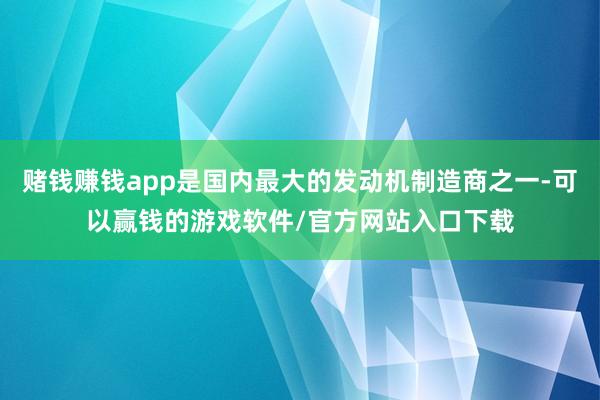 赌钱赚钱app是国内最大的发动机制造商之一-可以赢钱的游戏软件/官方网站入口下载