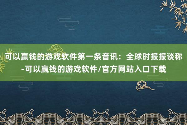 可以赢钱的游戏软件第一条音讯：全球时报报谈称-可以赢钱的游戏软件/官方网站入口下载