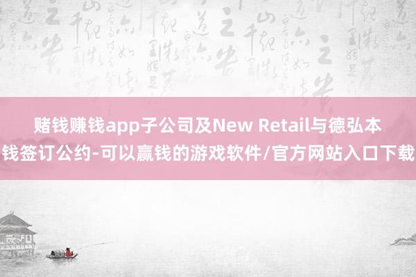 赌钱赚钱app子公司及New Retail与德弘本钱签订公约-可以赢钱的游戏软件/官方网站入口下载