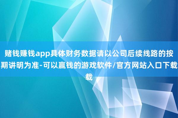 赌钱赚钱app具体财务数据请以公司后续线路的按期讲明为准-可以赢钱的游戏软件/官方网站入口下载