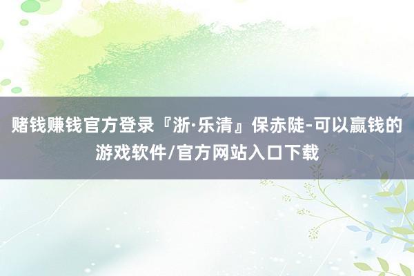 赌钱赚钱官方登录『浙·乐清』保赤陡-可以赢钱的游戏软件/官方网站入口下载