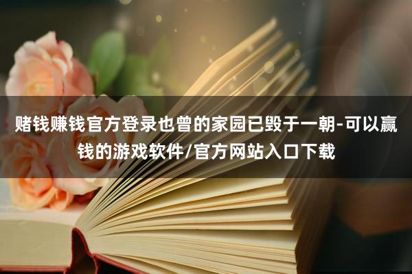 赌钱赚钱官方登录也曾的家园已毁于一朝-可以赢钱的游戏软件/官方网站入口下载