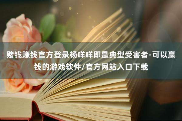 赌钱赚钱官方登录杨咩咩即是典型受害者-可以赢钱的游戏软件/官方网站入口下载