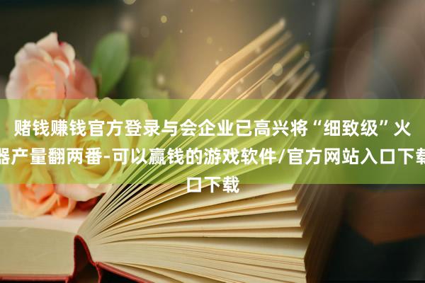 赌钱赚钱官方登录与会企业已高兴将“细致级”火器产量翻两番-可以赢钱的游戏软件/官方网站入口下载