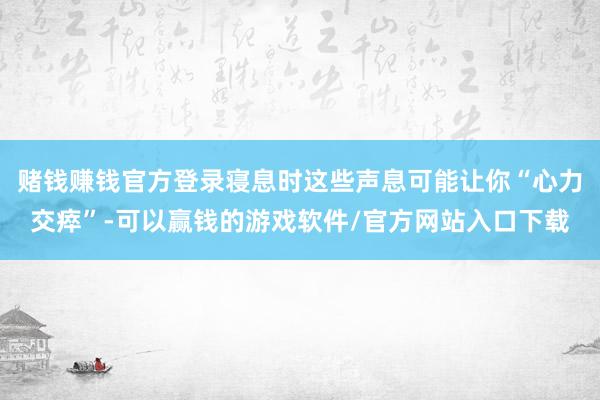 赌钱赚钱官方登录寝息时这些声息可能让你“心力交瘁”-可以赢钱的游戏软件/官方网站入口下载