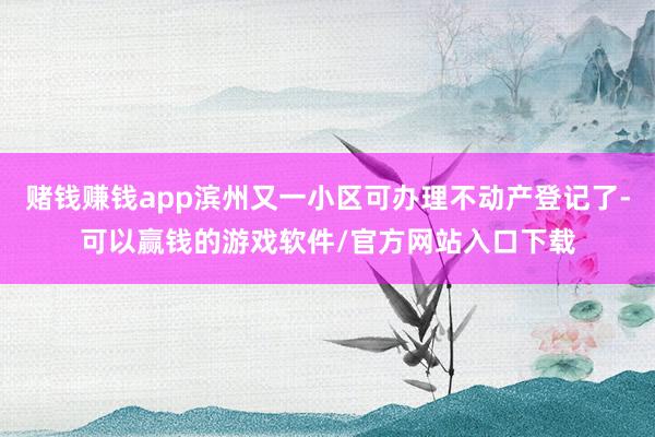 赌钱赚钱app滨州又一小区可办理不动产登记了-可以赢钱的游戏软件/官方网站入口下载