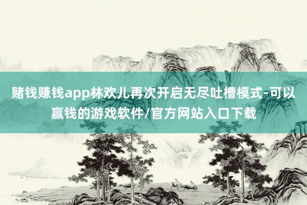 赌钱赚钱app林欢儿再次开启无尽吐槽模式-可以赢钱的游戏软件/官方网站入口下载