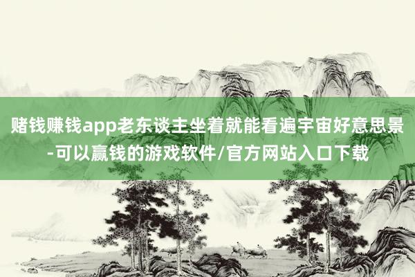 赌钱赚钱app老东谈主坐着就能看遍宇宙好意思景-可以赢钱的游戏软件/官方网站入口下载