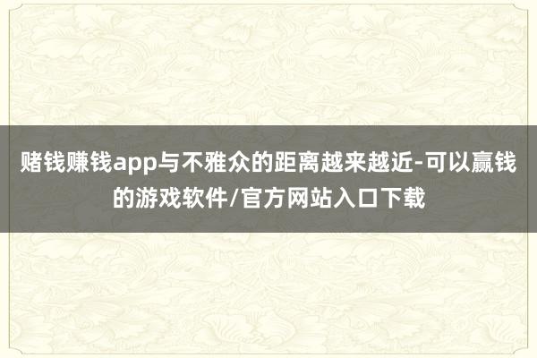 赌钱赚钱app与不雅众的距离越来越近-可以赢钱的游戏软件/官方网站入口下载