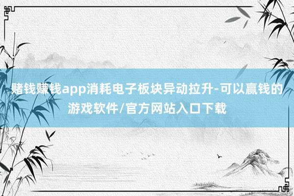 赌钱赚钱app消耗电子板块异动拉升-可以赢钱的游戏软件/官方网站入口下载